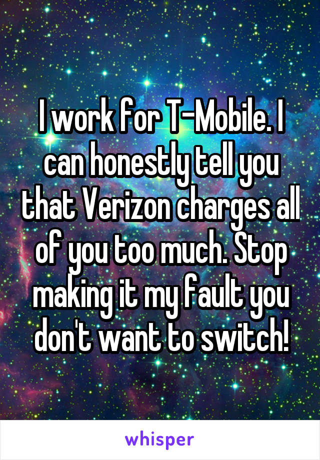 I work for T-Mobile. I can honestly tell you that Verizon charges all of you too much. Stop making it my fault you don't want to switch!