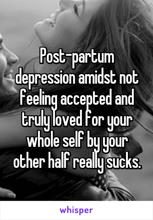 Post-partum depression amidst not feeling accepted and truly loved for your whole self by your other half really sucks.