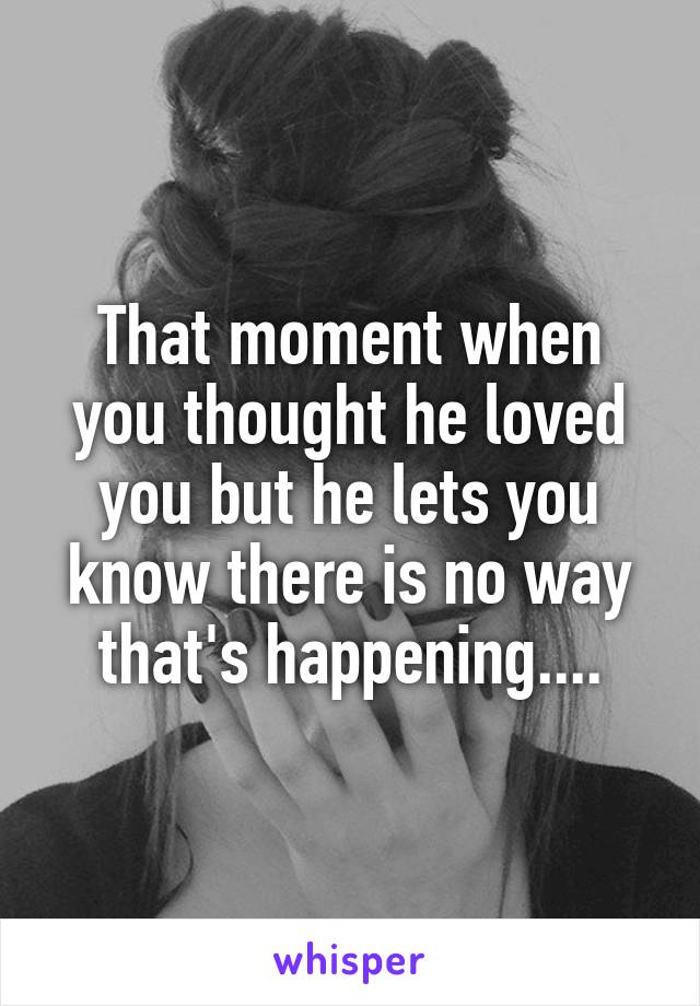 That moment when you thought he loved you but he lets you know there is no way that's happening....