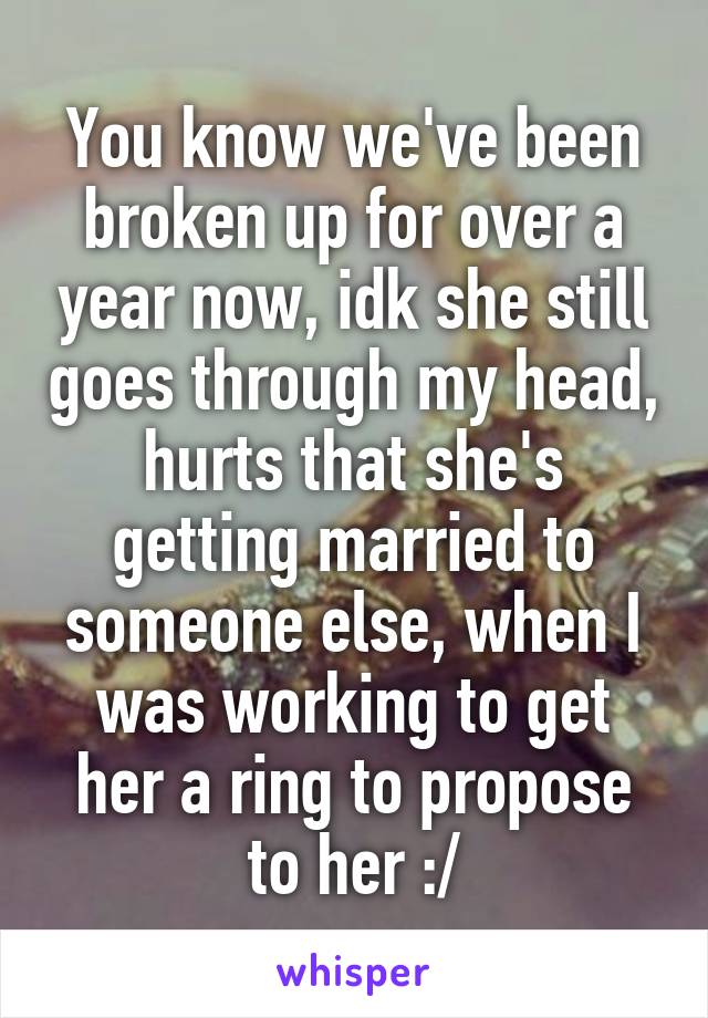 You know we've been broken up for over a year now, idk she still goes through my head, hurts that she's getting married to someone else, when I was working to get her a ring to propose to her :/