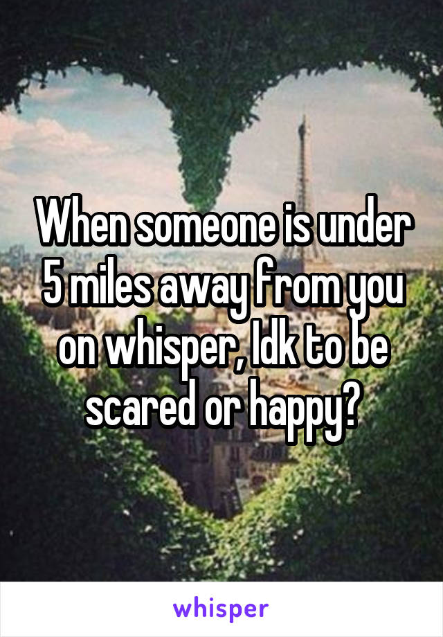 When someone is under 5 miles away from you on whisper, Idk to be scared or happy?