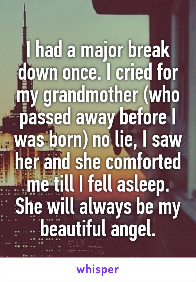 I had a major break down once. I cried for my grandmother (who passed away before I was born) no lie, I saw her and she comforted me till I fell asleep. She will always be my beautiful angel.