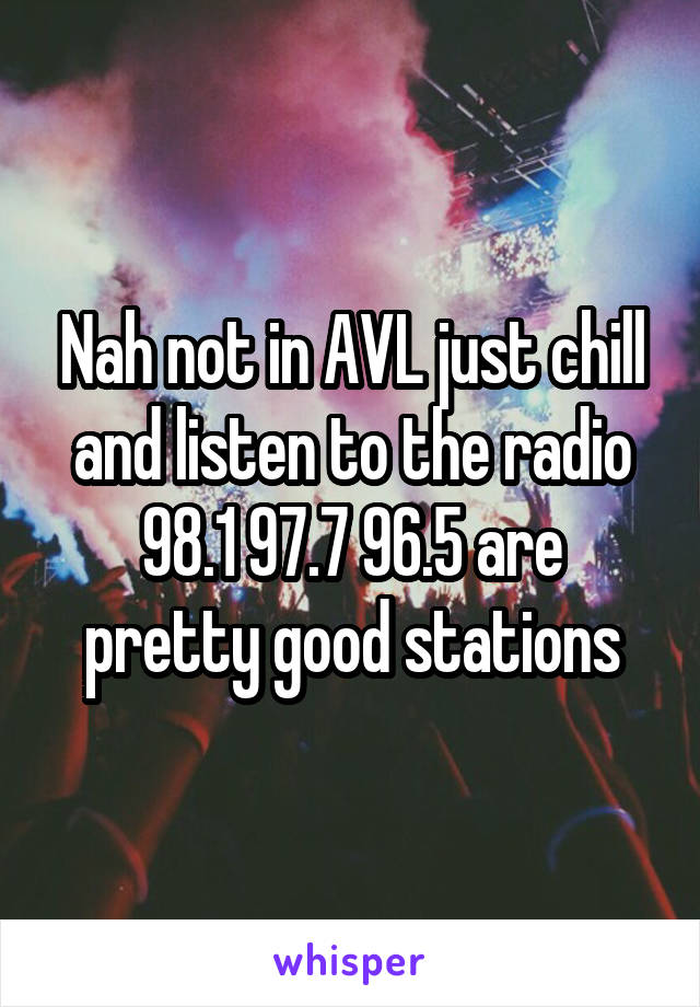 Nah not in AVL just chill and listen to the radio
98.1 97.7 96.5 are pretty good stations