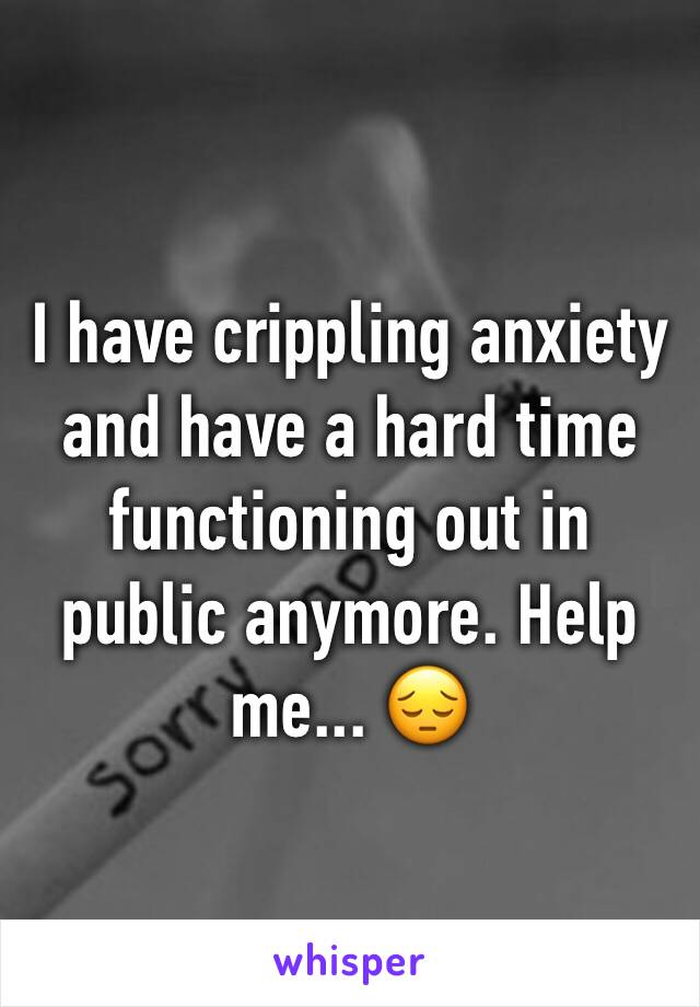 I have crippling anxiety and have a hard time functioning out in public anymore. Help me... 😔