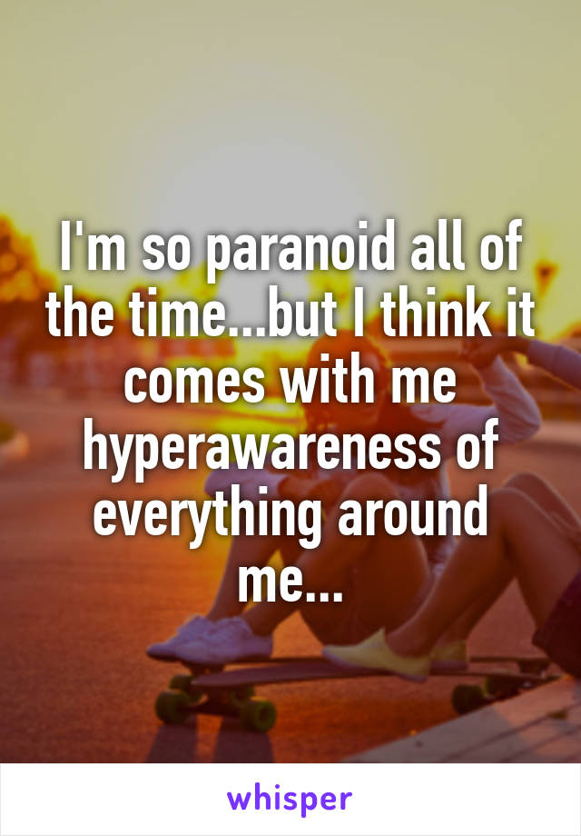 I'm so paranoid all of the time...but I think it comes with me hyperawareness of everything around me...