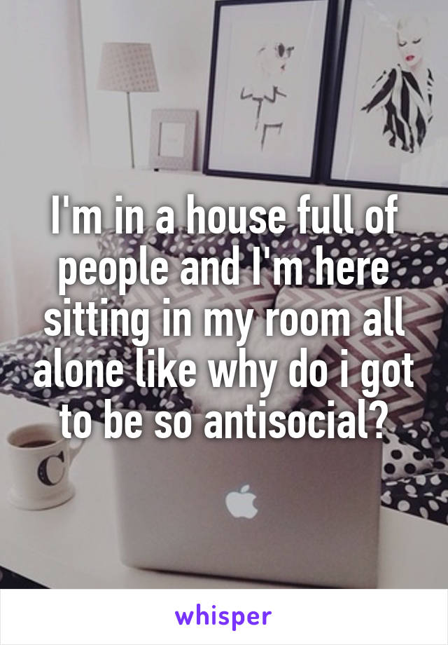 I'm in a house full of people and I'm here sitting in my room all alone like why do i got to be so antisocial?