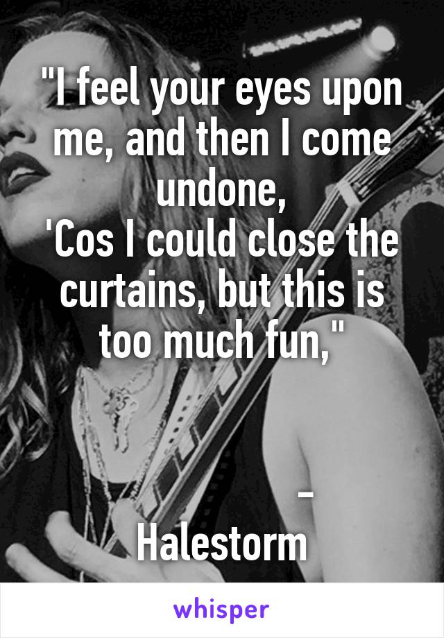 "I feel your eyes upon me, and then I come undone,
'Cos I could close the curtains, but this is too much fun,"


                - Halestorm