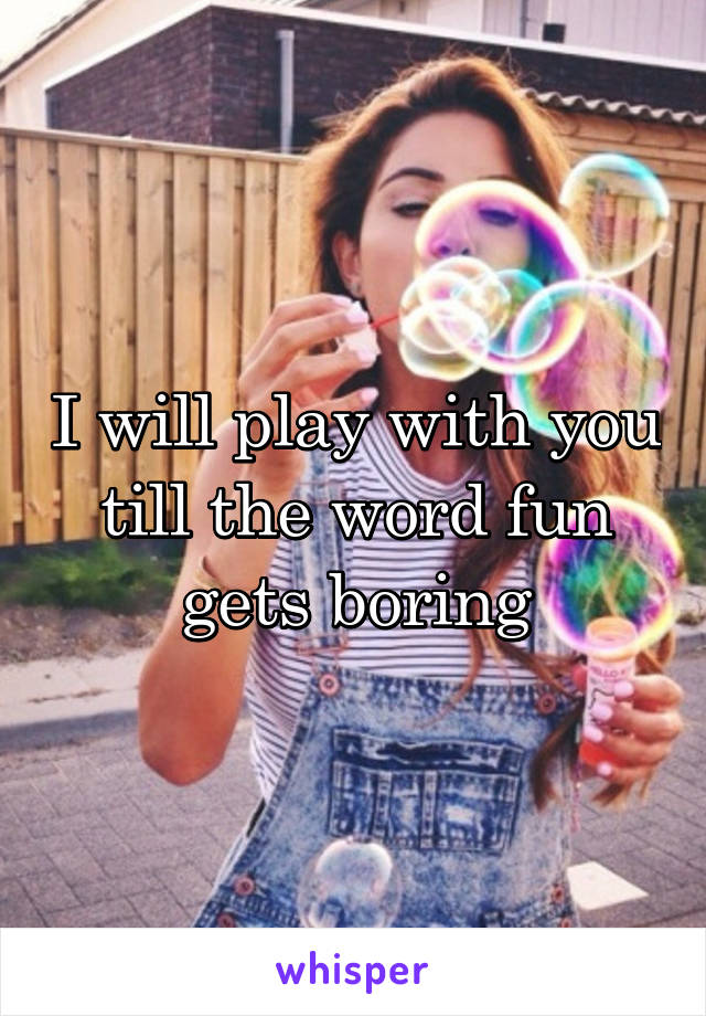 I will play with you till the word fun gets boring