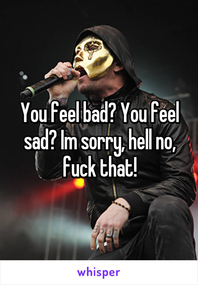 You feel bad? You feel sad? Im sorry, hell no, fuck that!