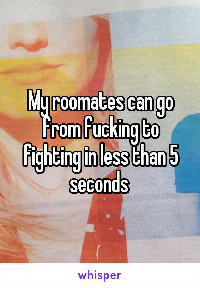 My roomates can go from fucking to fighting in less than 5 seconds 