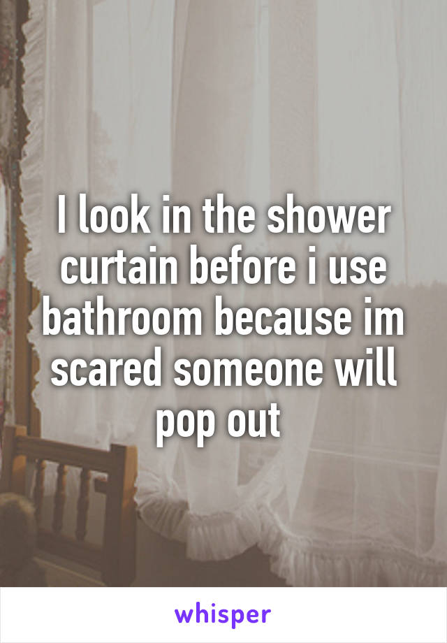 I look in the shower curtain before i use bathroom because im scared someone will pop out 