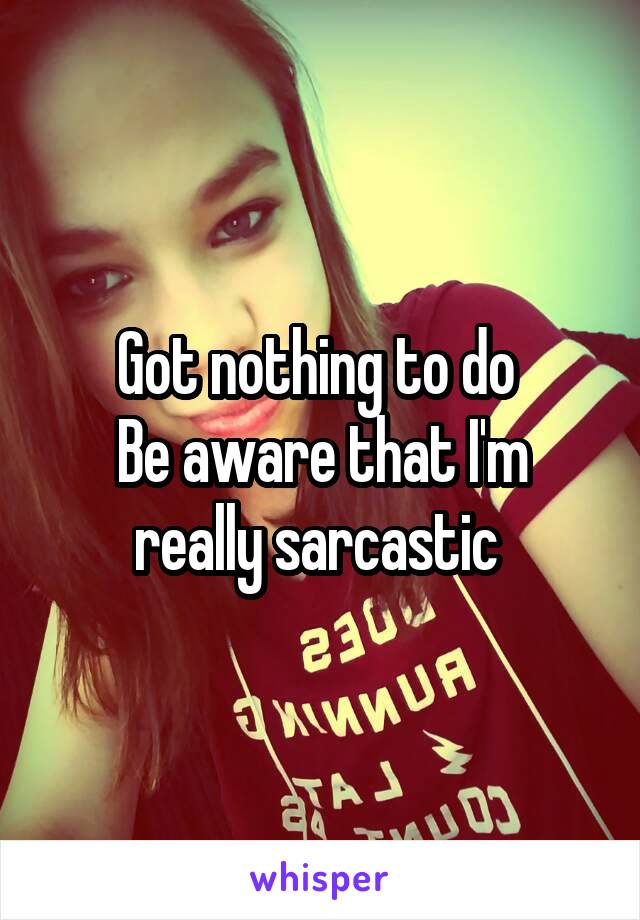 Got nothing to do 
Be aware that I'm really sarcastic 