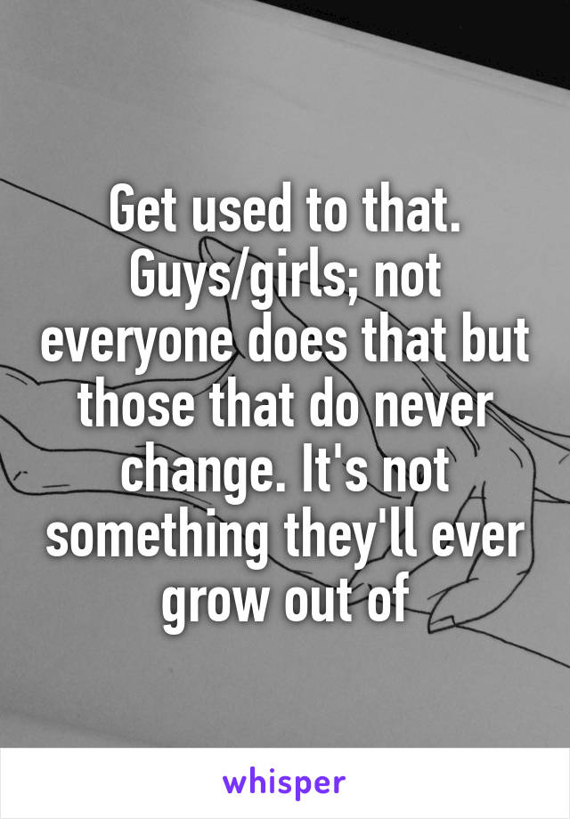 Get used to that. Guys/girls; not everyone does that but those that do never change. It's not something they'll ever grow out of