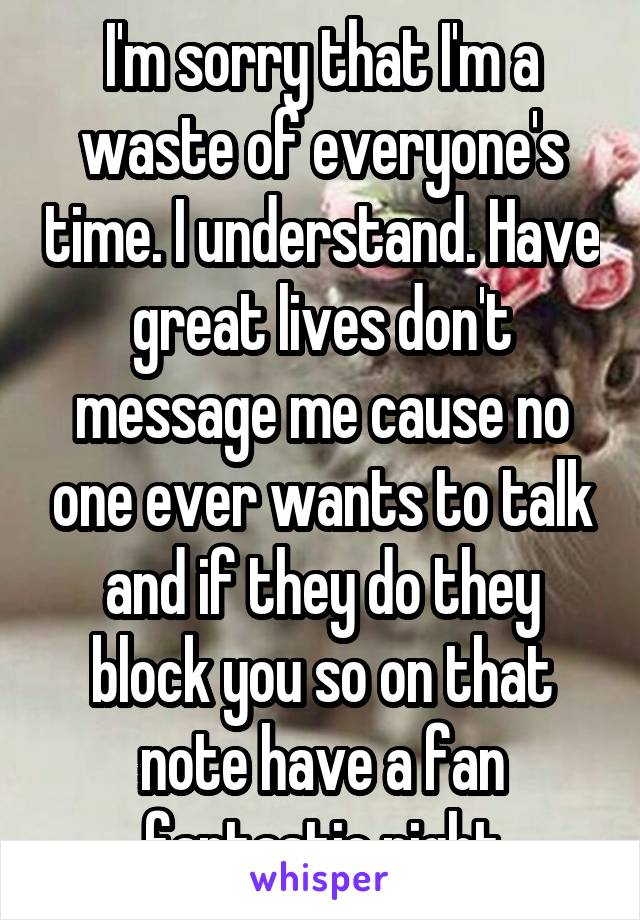 I'm sorry that I'm a waste of everyone's time. I understand. Have great lives don't message me cause no one ever wants to talk and if they do they block you so on that note have a fan fantastic night