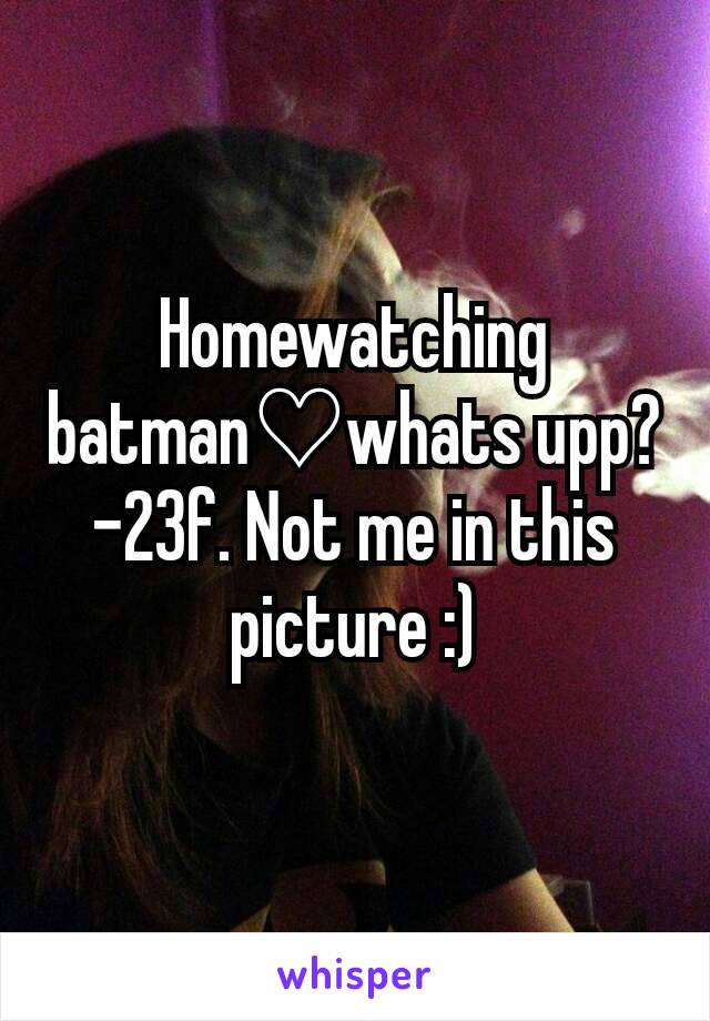 Homewatching batman♡whats upp?
-23f. Not me in this picture :)