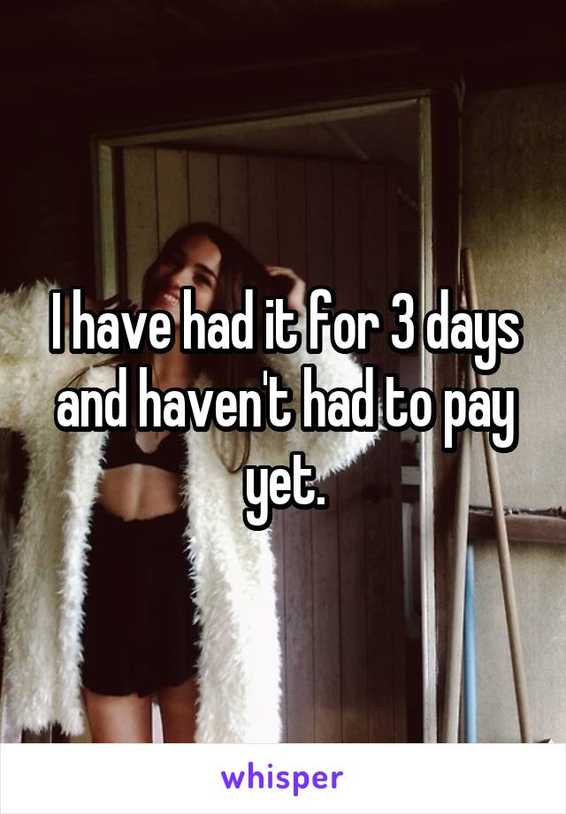 I have had it for 3 days and haven't had to pay yet.