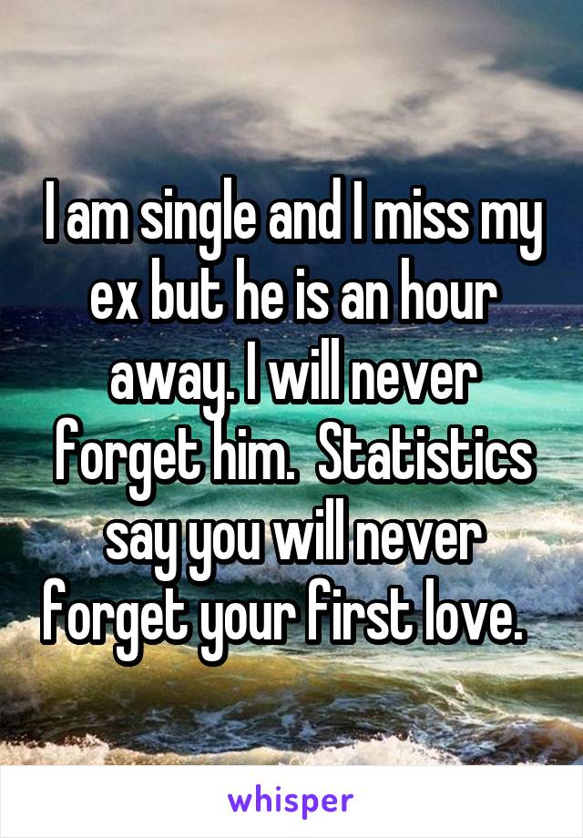 I am single and I miss my ex but he is an hour away. I will never forget him.  Statistics say you will never forget your first love.  