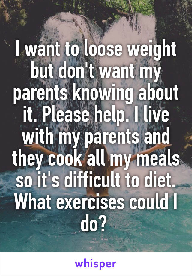 I want to loose weight but don't want my parents knowing about it. Please help. I live with my parents and they cook all my meals so it's difficult to diet. What exercises could I do? 