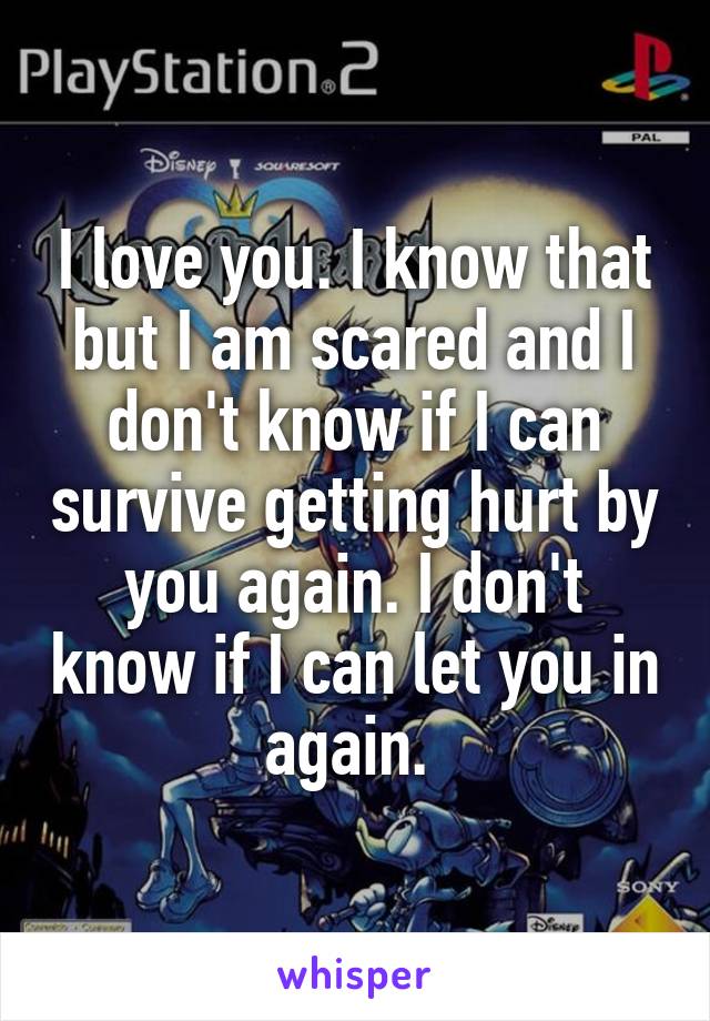 I love you. I know that but I am scared and I don't know if I can survive getting hurt by you again. I don't know if I can let you in again. 