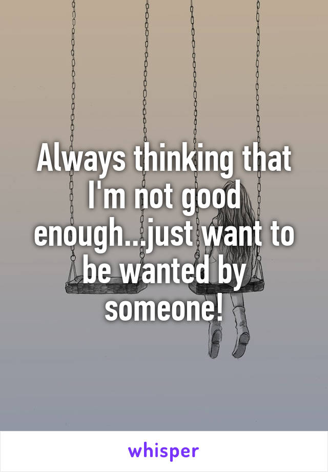 Always thinking that I'm not good enough...just want to be wanted by someone!