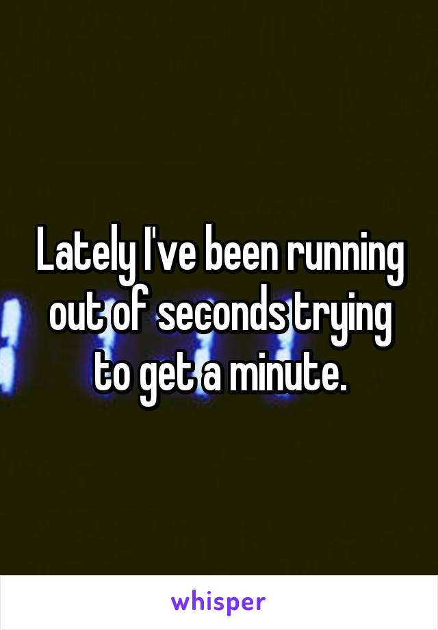 Lately I've been running out of seconds trying to get a minute.