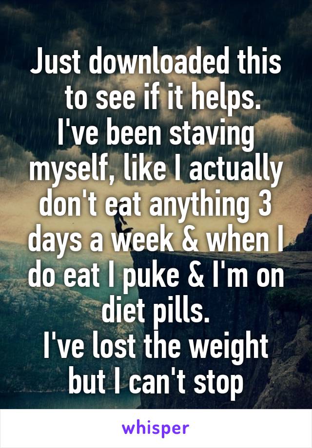 Just downloaded this
  to see if it helps.
I've been staving myself, like I actually don't eat anything 3 days a week & when I do eat I puke & I'm on diet pills.
I've lost the weight but I can't stop