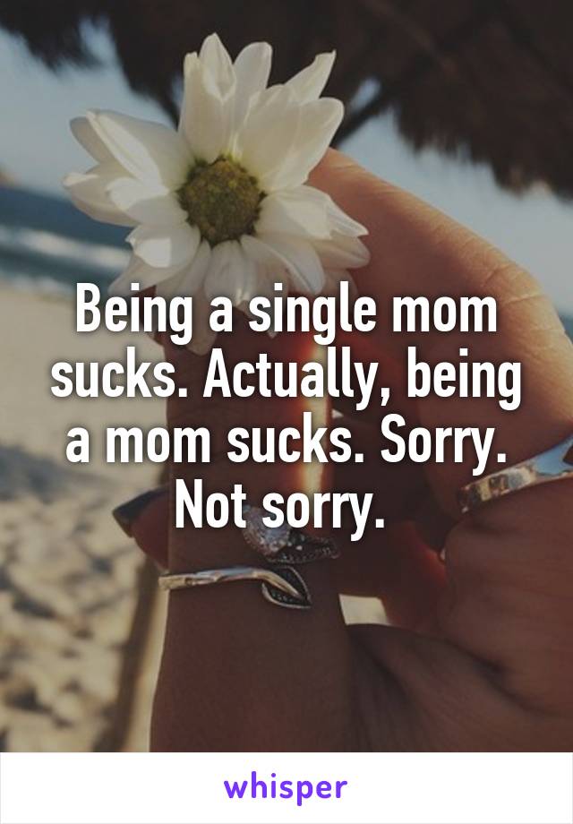 Being a single mom sucks. Actually, being a mom sucks. Sorry. Not sorry. 