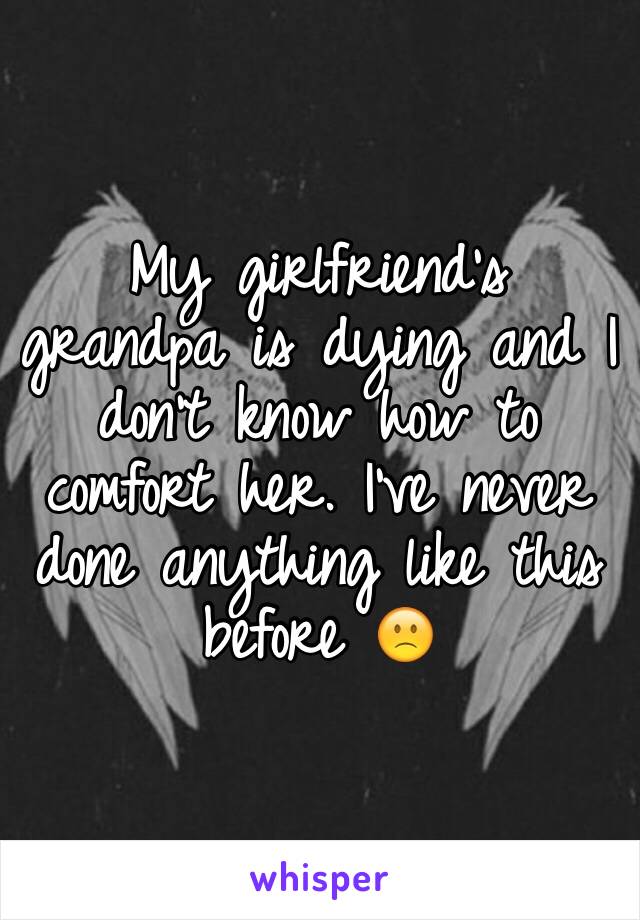 My girlfriend's grandpa is dying and I don't know how to comfort her. I've never done anything like this before 🙁