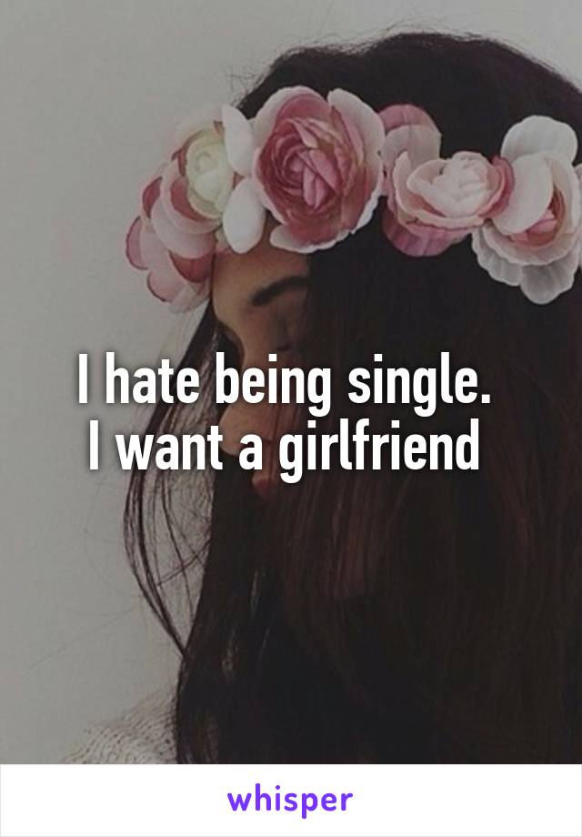 I hate being single. 
I want a girlfriend 