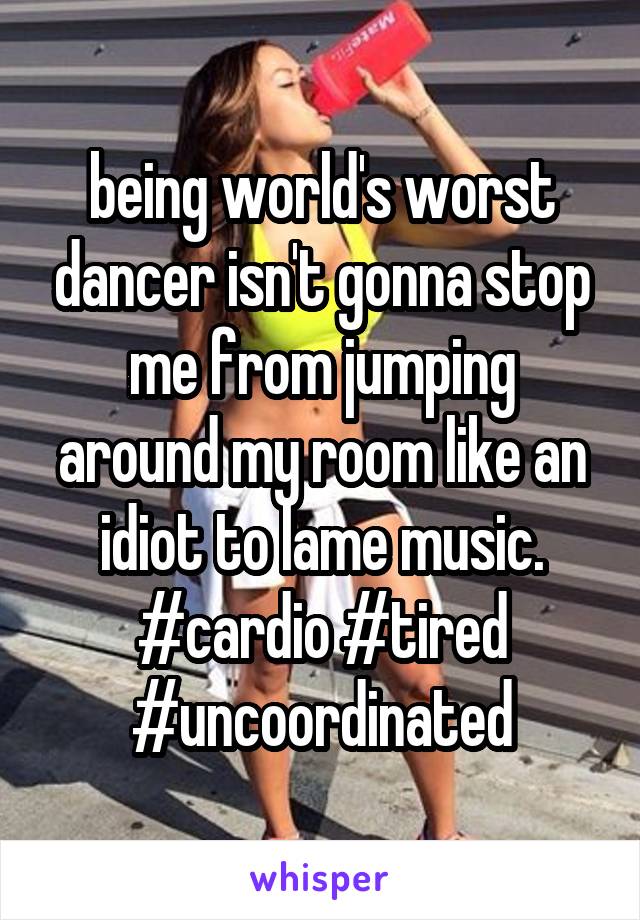 being world's worst dancer isn't gonna stop me from jumping around my room like an idiot to lame music. #cardio #tired #uncoordinated