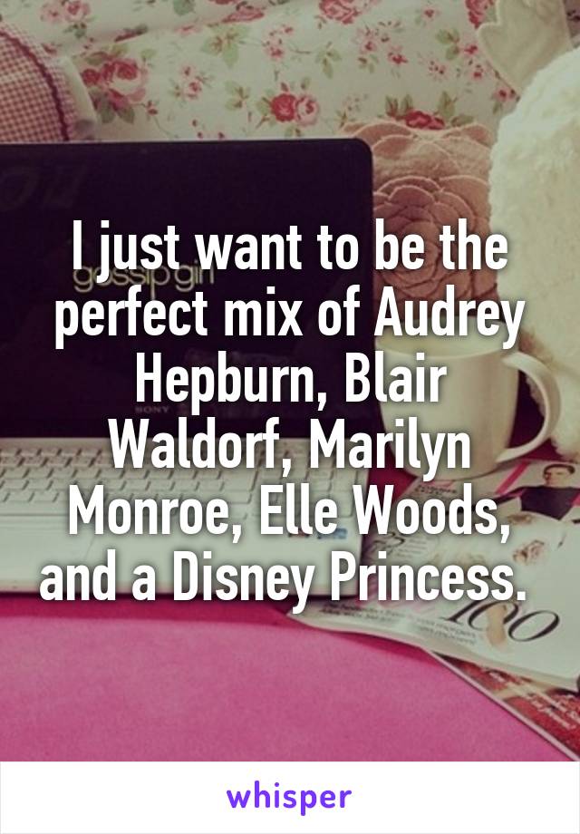 I just want to be the perfect mix of Audrey Hepburn, Blair Waldorf, Marilyn Monroe, Elle Woods, and a Disney Princess. 