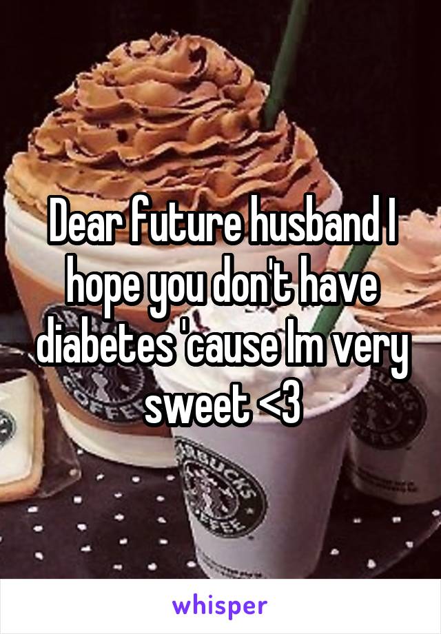 Dear future husband I hope you don't have diabetes 'cause Im very sweet <3