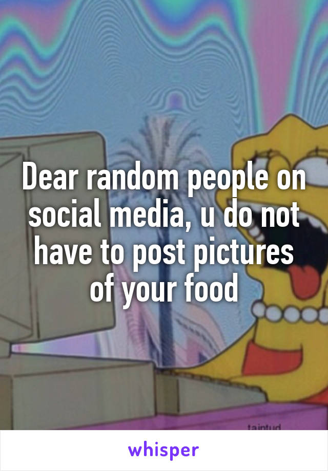 Dear random people on social media, u do not have to post pictures of your food