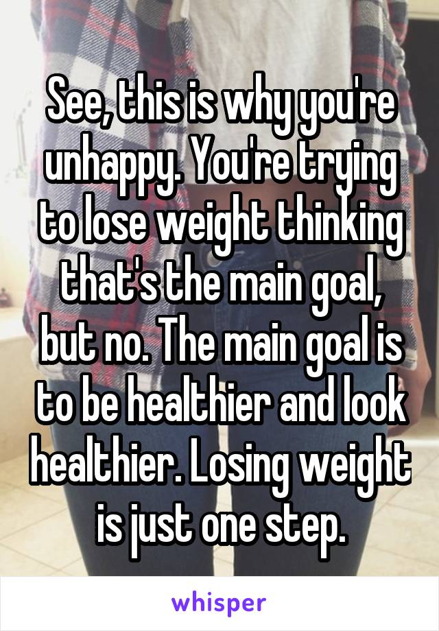 See, this is why you're unhappy. You're trying to lose weight thinking that's the main goal, but no. The main goal is to be healthier and look healthier. Losing weight is just one step.