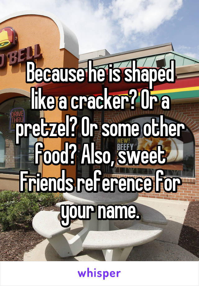 Because he is shaped like a cracker? Or a pretzel? Or some other food? Also, sweet Friends reference for your name.