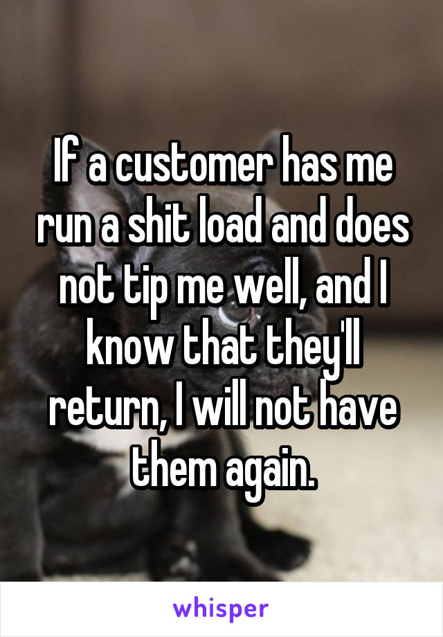 If a customer has me run a shit load and does not tip me well, and I know that they'll return, I will not have them again.