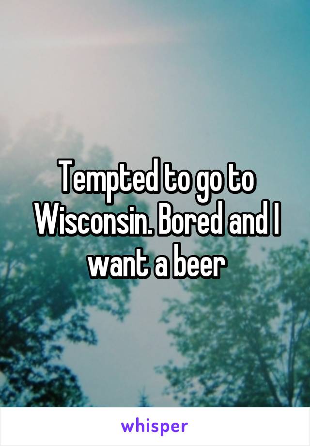 Tempted to go to Wisconsin. Bored and I want a beer