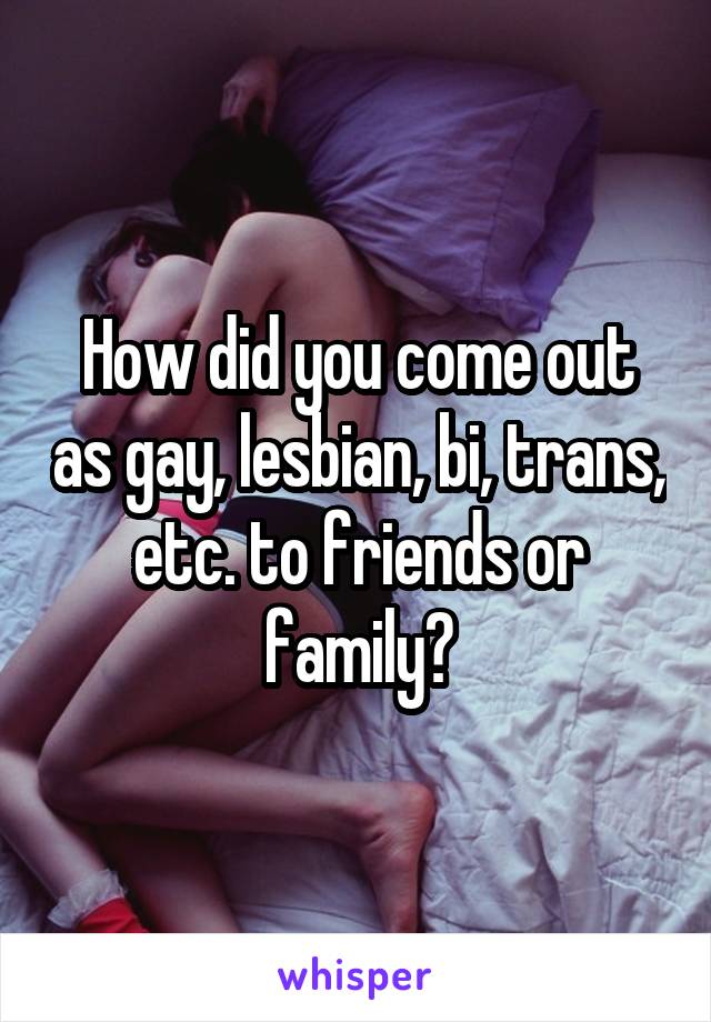 How did you come out as gay, lesbian, bi, trans, etc. to friends or family?