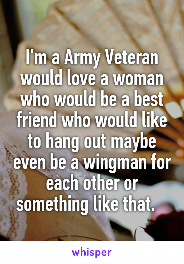 I'm a Army Veteran would love a woman who would be a best friend who would like to hang out maybe even be a wingman for each other or something like that.   