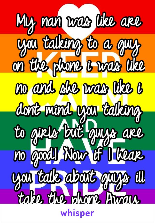 My nan was like are you talking to a guy on the phone i was like no and she was like i dont mind you talking to girls but guys are no good! Now if I hear you talk about guys ill take the phone Away