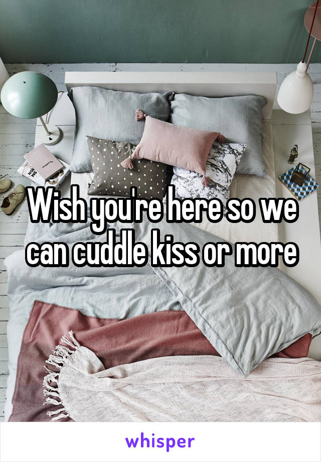 Wish you're here so we can cuddle kiss or more