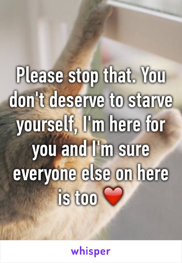 Please stop that. You don't deserve to starve yourself, I'm here for you and I'm sure everyone else on here is too ❤️