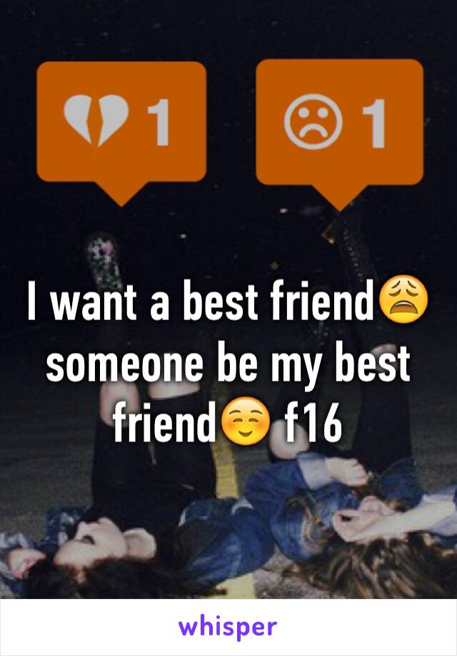 I want a best friend😩 someone be my best friend☺️ f16