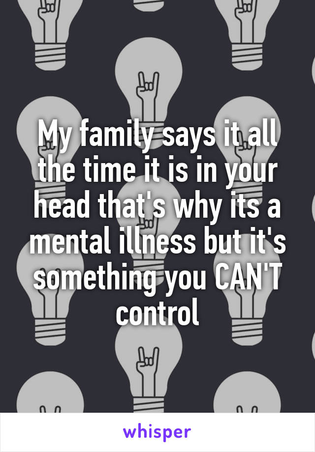 My family says it all the time it is in your head that's why its a mental illness but it's something you CAN'T control