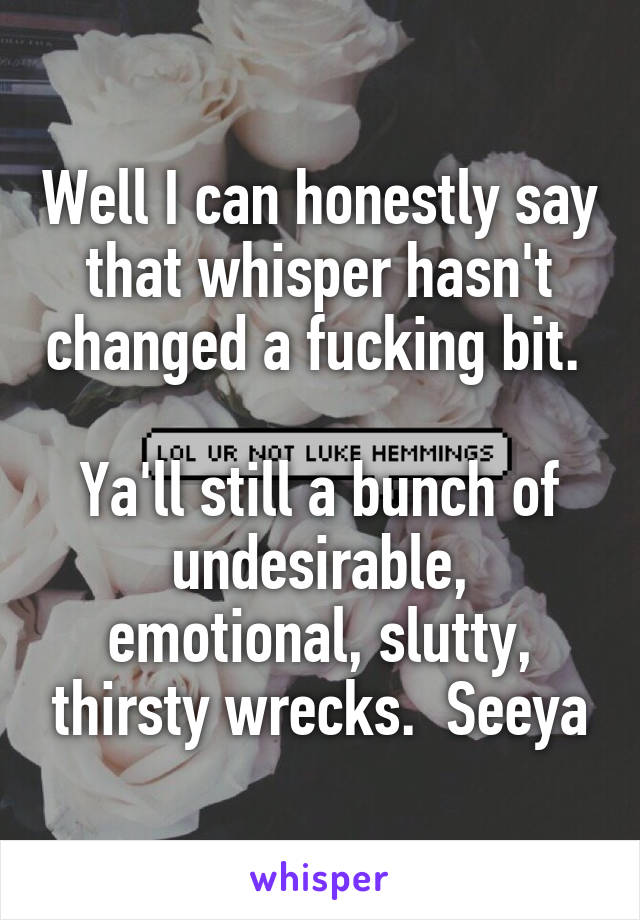 Well I can honestly say that whisper hasn't changed a fucking bit.  
Ya'll still a bunch of undesirable, emotional, slutty, thirsty wrecks.  Seeya