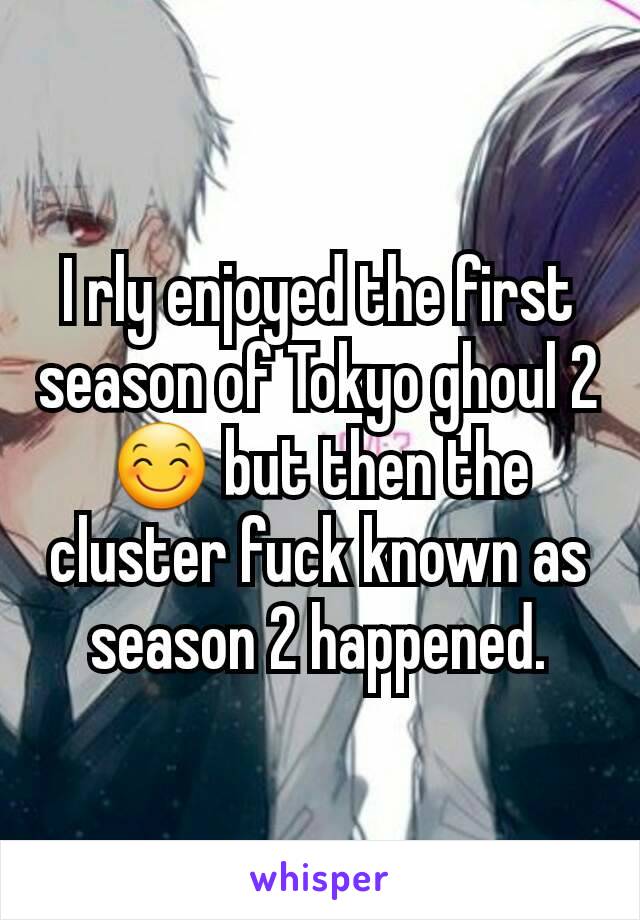 I rly enjoyed the first season of Tokyo ghoul 2 😊 but then the cluster fuck known as season 2 happened.