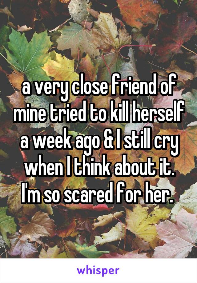 a very close friend of mine tried to kill herself a week ago & I still cry when I think about it. I'm so scared for her. 