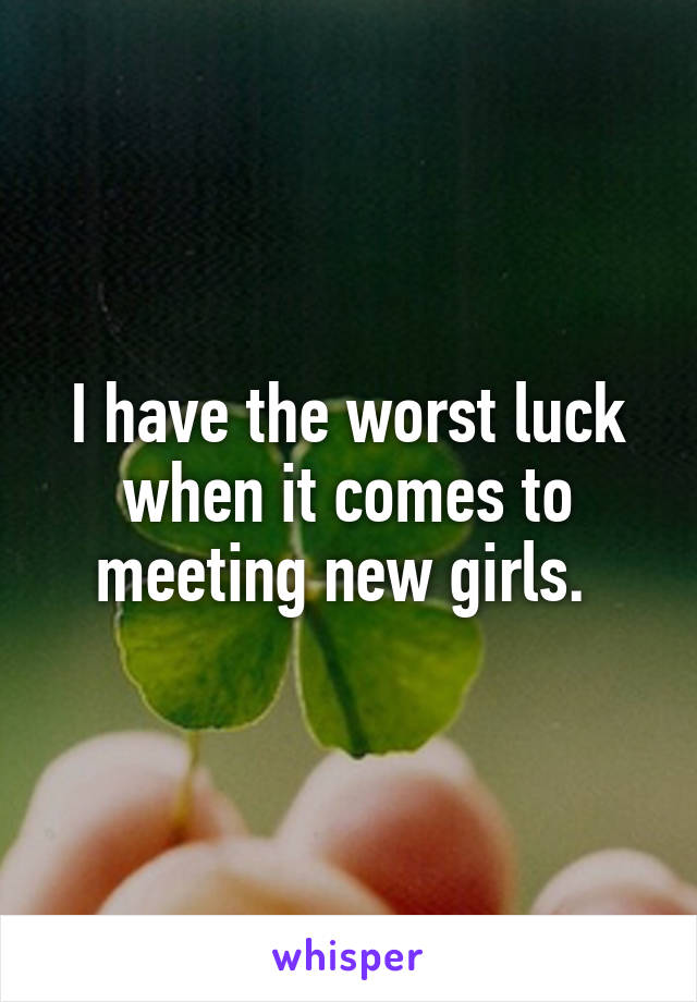 I have the worst luck when it comes to meeting new girls. 