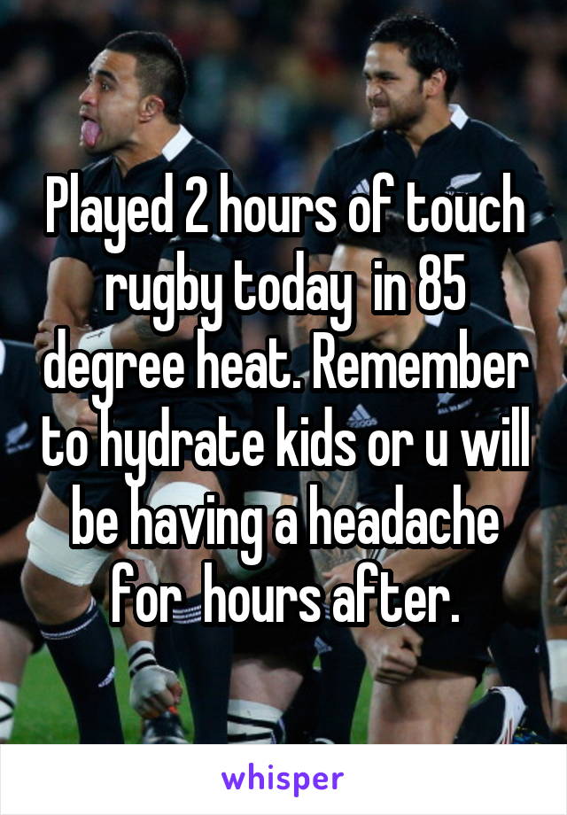 Played 2 hours of touch rugby today  in 85 degree heat. Remember to hydrate kids or u will be having a headache for  hours after.