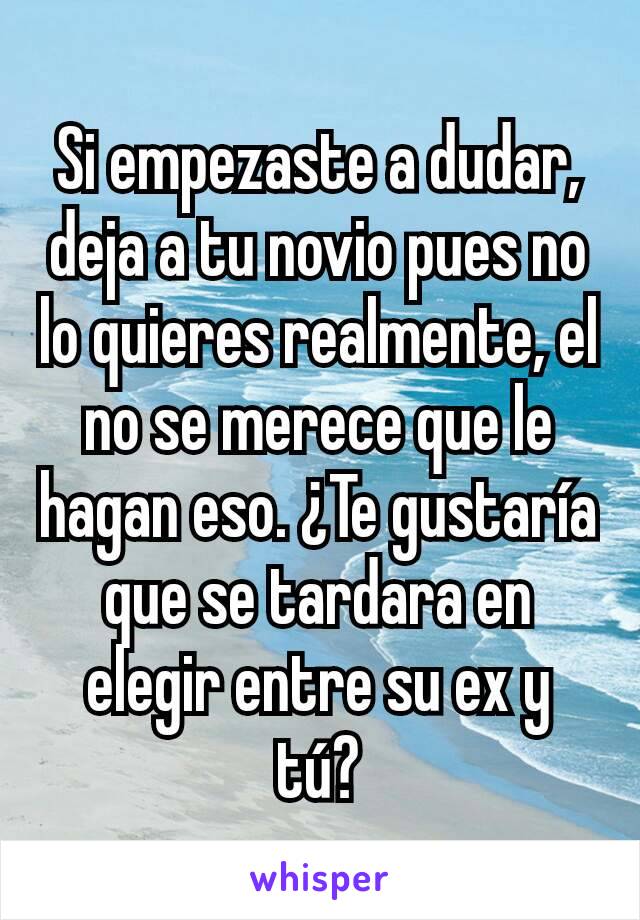 Si empezaste a dudar, deja a tu novio pues no lo quieres realmente, el no se merece que le hagan eso. ¿Te gustaría que se tardara en elegir entre su ex y tú?